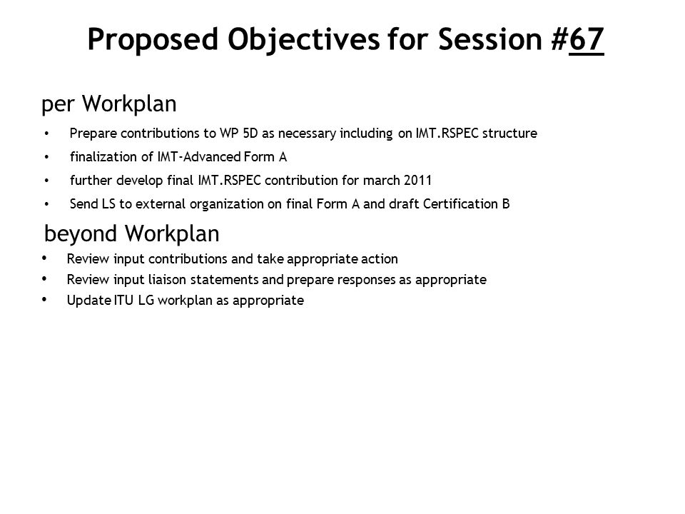 Proposed Objectives for Session #67 per Workplan Prepare contributions to WP 5D as necessary including on IMT.RSPEC structure finalization of IMT-Advanced Form A further develop final IMT.RSPEC contribution for march 2011 Send LS to external organization on final Form A and draft Certification B beyond Workplan Review input contributions and take appropriate action Review input liaison statements and prepare responses as appropriate Update ITU LG workplan as appropriate