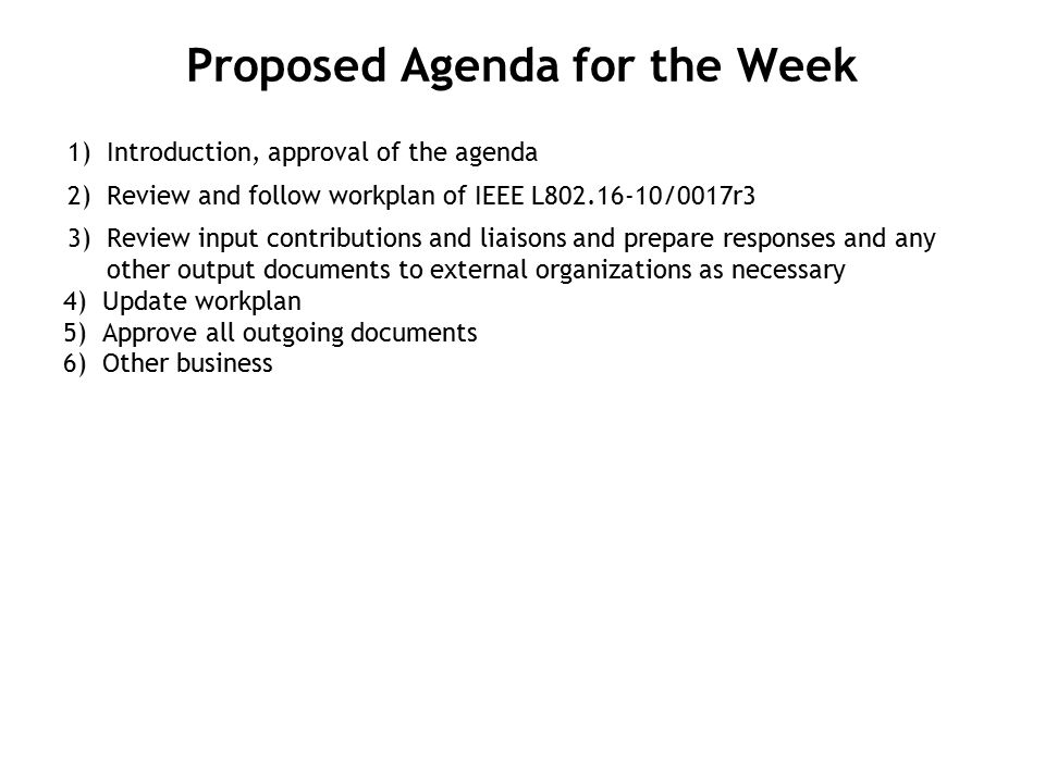 Proposed Agenda for the Week 1) Introduction, approval of the agenda 2) Review and follow workplan of IEEE L /0017r3 3) Review input contributions and liaisons and prepare responses and any other output documents to external organizations as necessary 4)Update workplan 5)Approve all outgoing documents 6)Other business
