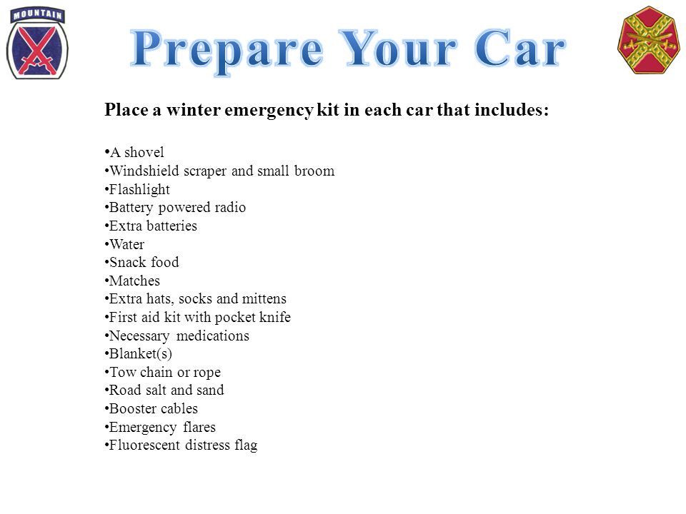 Place a winter emergency kit in each car that includes: A shovel Windshield scraper and small broom Flashlight Battery powered radio Extra batteries Water Snack food Matches Extra hats, socks and mittens First aid kit with pocket knife Necessary medications Blanket(s) Tow chain or rope Road salt and sand Booster cables Emergency flares Fluorescent distress flag