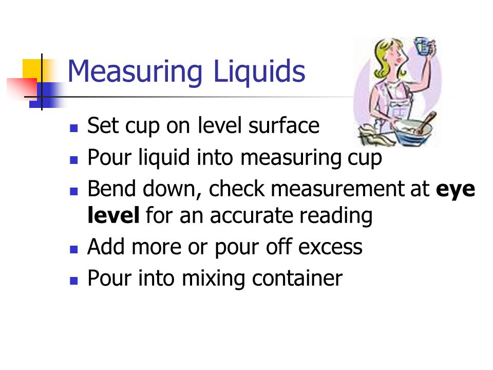Measuring Liquids Set cup on level surface Pour liquid into measuring cup Bend down, check measurement at eye level for an accurate reading Add more or pour off excess Pour into mixing container