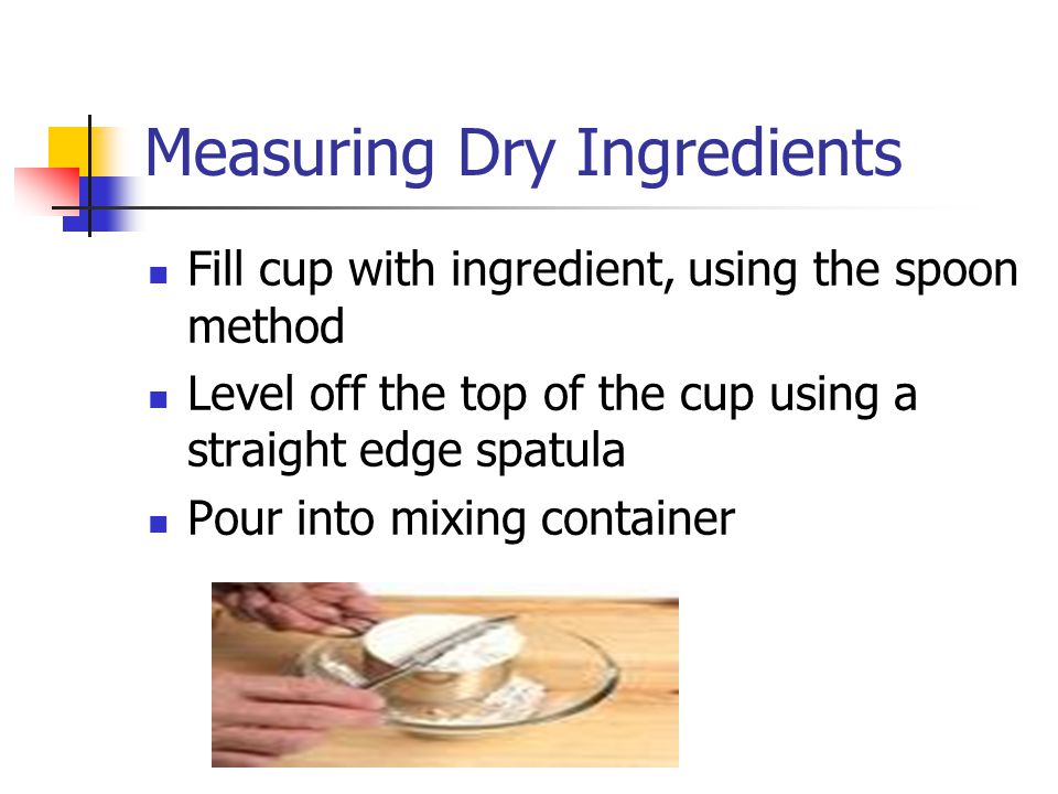 Measuring Dry Ingredients Fill cup with ingredient, using the spoon method Level off the top of the cup using a straight edge spatula Pour into mixing container