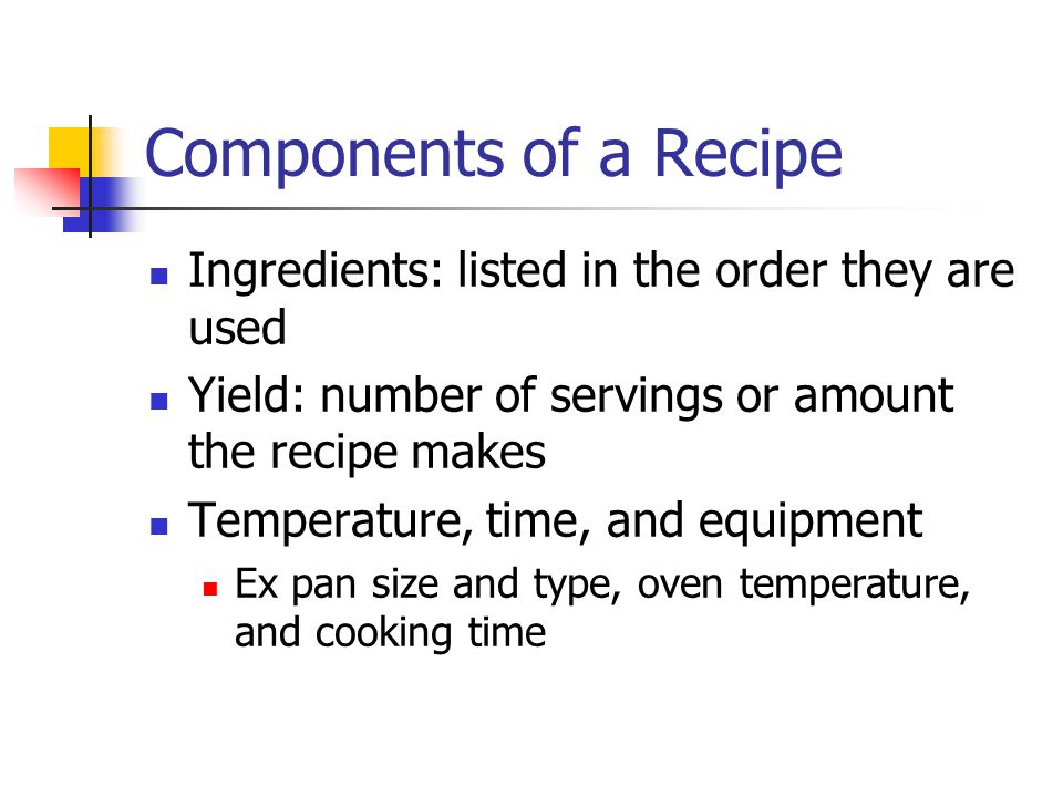 Components of a Recipe Ingredients: listed in the order they are used Yield: number of servings or amount the recipe makes Temperature, time, and equipment Ex pan size and type, oven temperature, and cooking time