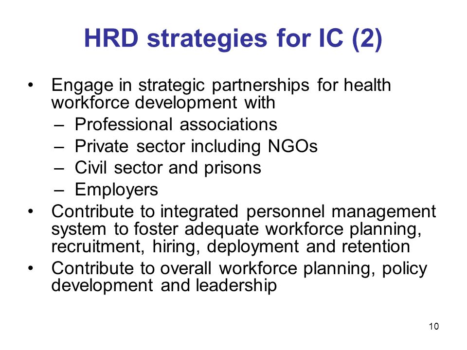 Engage in strategic partnerships for health workforce development with –Professional associations –Private sector including NGOs –Civil sector and prisons –Employers Contribute to integrated personnel management system to foster adequate workforce planning, recruitment, hiring, deployment and retention Contribute to overall workforce planning, policy development and leadership HRD strategies for IC (2) 10