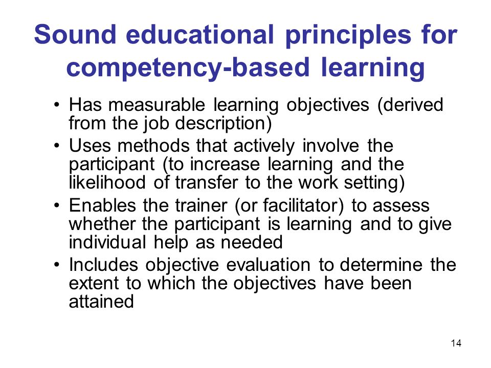 Has measurable learning objectives (derived from the job description) Uses methods that actively involve the participant (to increase learning and the likelihood of transfer to the work setting) Enables the trainer (or facilitator) to assess whether the participant is learning and to give individual help as needed Includes objective evaluation to determine the extent to which the objectives have been attained Sound educational principles for competency-based learning 14