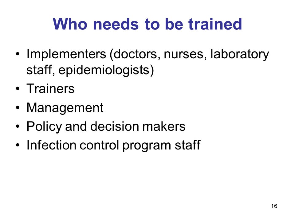 Implementers (doctors, nurses, laboratory staff, epidemiologists) Trainers Management Policy and decision makers Infection control program staff Who needs to be trained 16