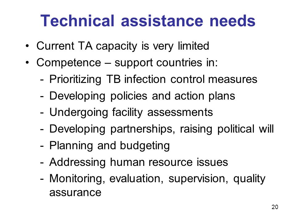 Current TA capacity is very limited Competence – support countries in: -Prioritizing TB infection control measures -Developing policies and action plans -Undergoing facility assessments -Developing partnerships, raising political will -Planning and budgeting -Addressing human resource issues -Monitoring, evaluation, supervision, quality assurance Technical assistance needs 20
