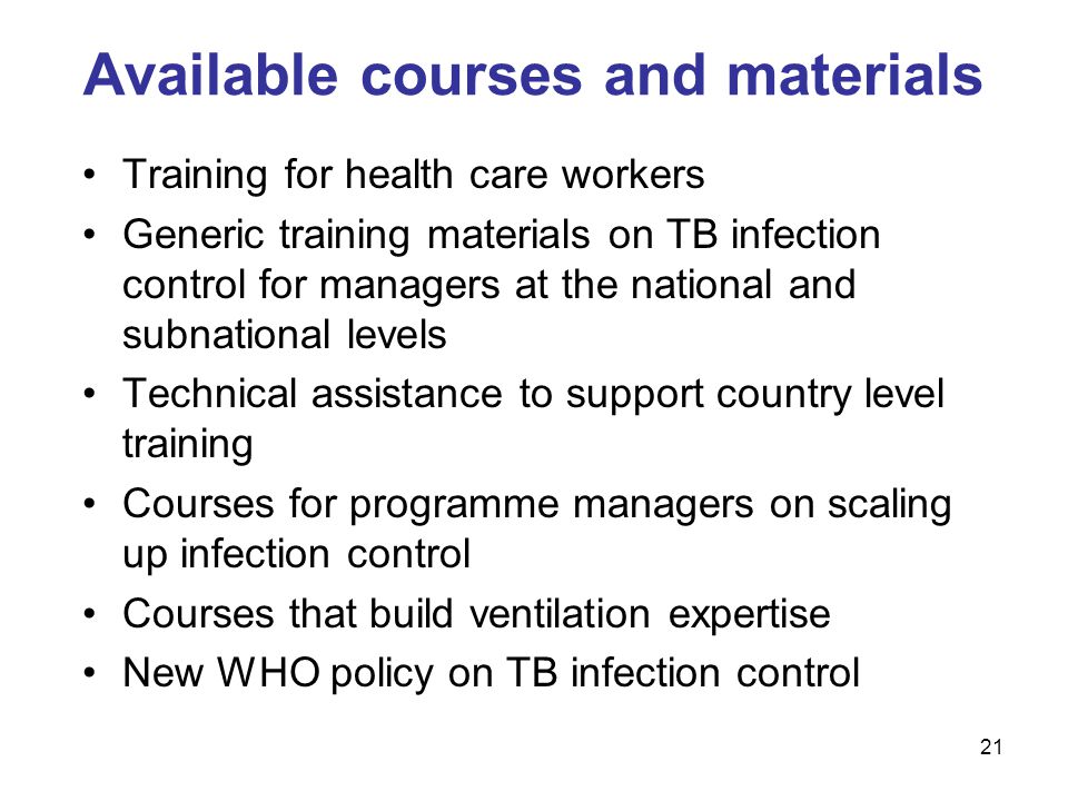 Training for health care workers Generic training materials on TB infection control for managers at the national and subnational levels Technical assistance to support country level training Courses for programme managers on scaling up infection control Courses that build ventilation expertise New WHO policy on TB infection control Available courses and materials 21