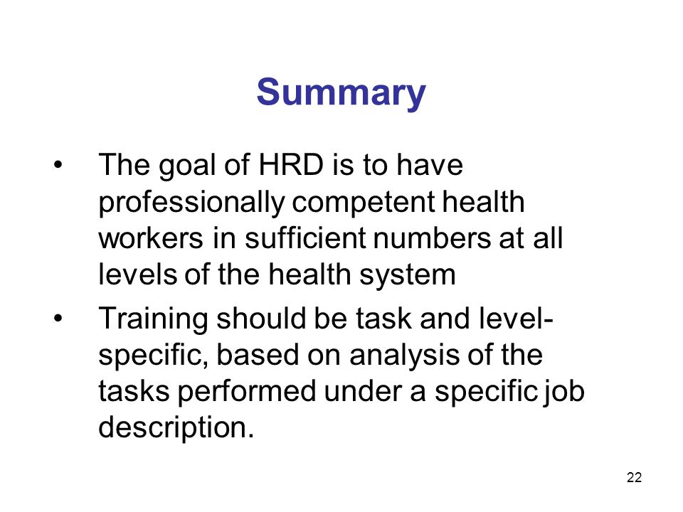 Summary The goal of HRD is to have professionally competent health workers in sufficient numbers at all levels of the health system Training should be task and level- specific, based on analysis of the tasks performed under a specific job description.