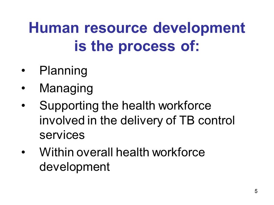 Human resource development is the process of: Planning Managing Supporting the health workforce involved in the delivery of TB control services Within overall health workforce development 5