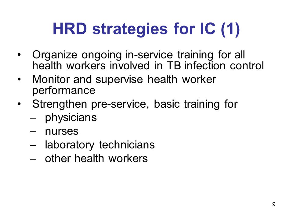 Organize ongoing in-service training for all health workers involved in TB infection control Monitor and supervise health worker performance Strengthen pre-service, basic training for –physicians –nurses –laboratory technicians –other health workers HRD strategies for IC (1) 9