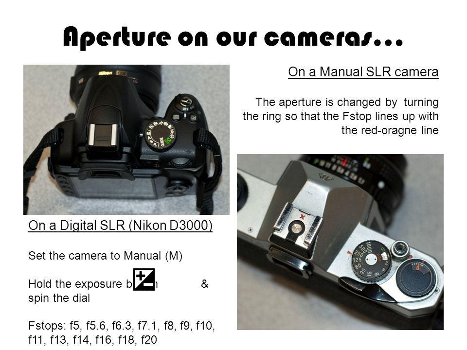 Aperture on our cameras… On a Manual SLR camera The aperture is changed by turning the ring so that the Fstop lines up with the red-oragne line Fstops: f1.7, f2.8, f4, f5.6, f8, f11, f16 On a Digital SLR camera On a Digital SLR (Nikon D3000) Set the camera to Manual (M) Hold the exposure button & spin the dial Fstops: f5, f5.6, f6.3, f7.1, f8, f9, f10, f11, f13, f14, f16, f18, f20