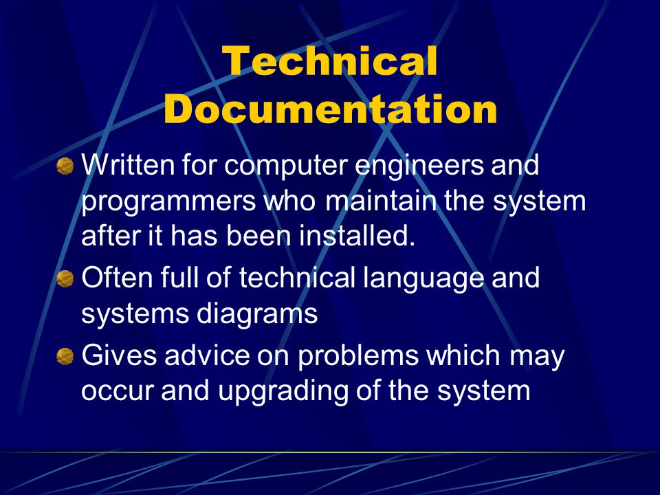 Technical Documentation Written for computer engineers and programmers who maintain the system after it has been installed.