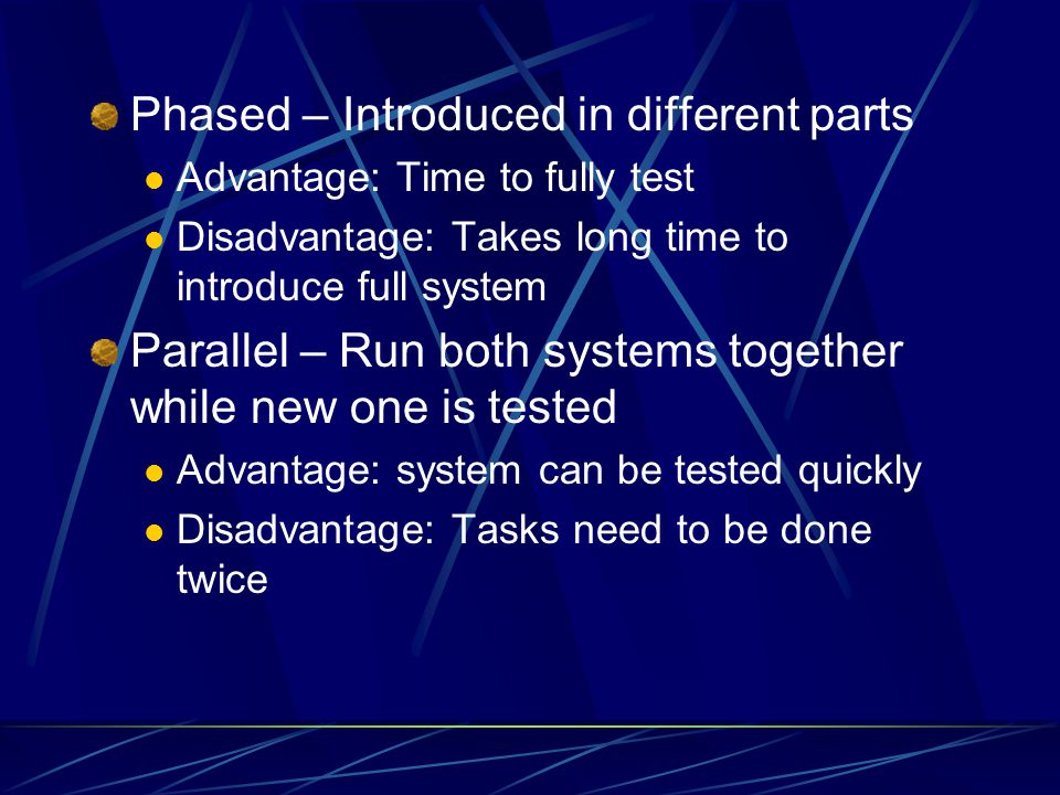 Phased – Introduced in different parts Advantage: Time to fully test Disadvantage: Takes long time to introduce full system Parallel – Run both systems together while new one is tested Advantage: system can be tested quickly Disadvantage: Tasks need to be done twice