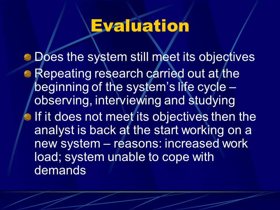 Evaluation Does the system still meet its objectives Repeating research carried out at the beginning of the system’s life cycle – observing, interviewing and studying If it does not meet its objectives then the analyst is back at the start working on a new system – reasons: increased work load; system unable to cope with demands