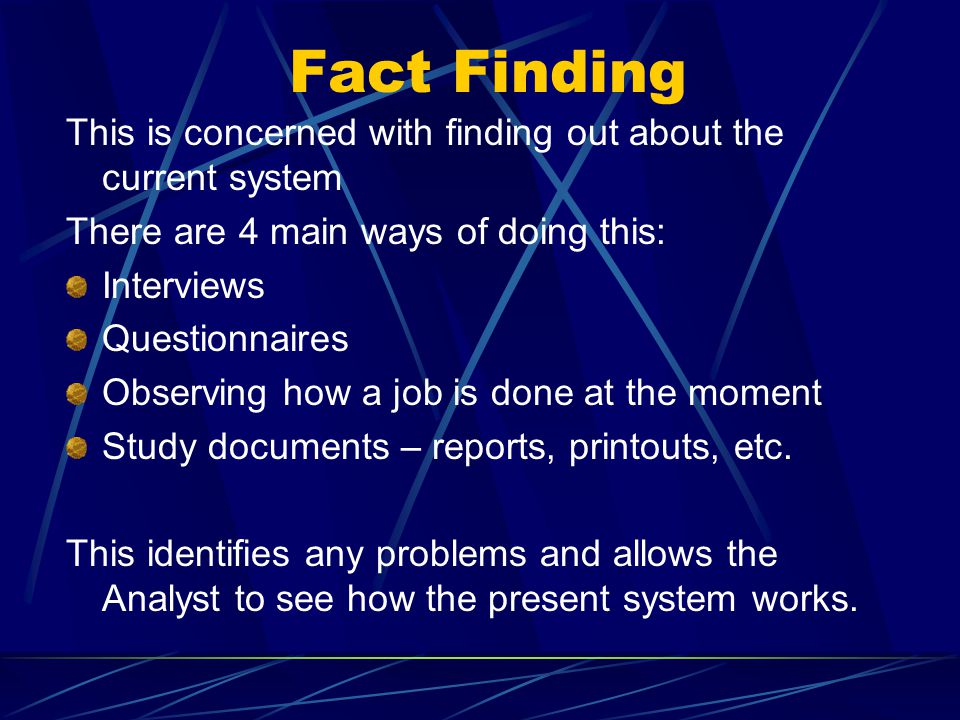 Fact Finding This is concerned with finding out about the current system There are 4 main ways of doing this: Interviews Questionnaires Observing how a job is done at the moment Study documents – reports, printouts, etc.