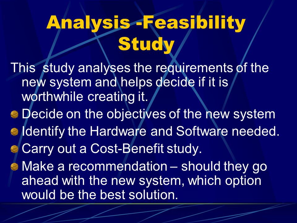 Analysis -Feasibility Study This study analyses the requirements of the new system and helps decide if it is worthwhile creating it.