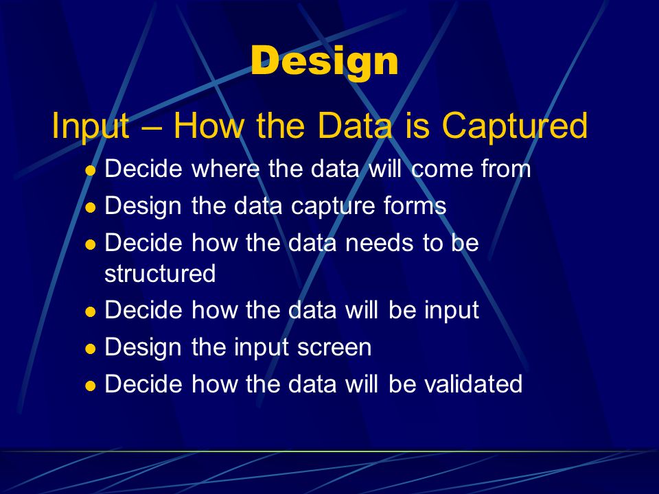 Design Input – How the Data is Captured Decide where the data will come from Design the data capture forms Decide how the data needs to be structured Decide how the data will be input Design the input screen Decide how the data will be validated
