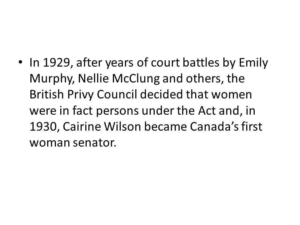In 1929, after years of court battles by Emily Murphy, Nellie McClung and others, the British Privy Council decided that women were in fact persons under the Act and, in 1930, Cairine Wilson became Canada’s first woman senator.