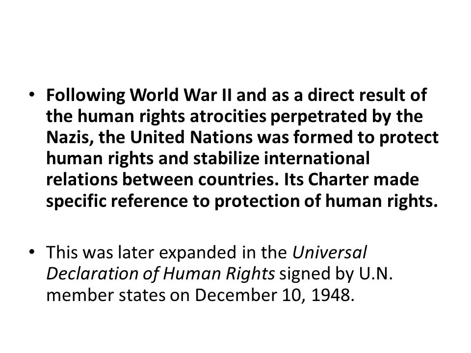 Following World War II and as a direct result of the human rights atrocities perpetrated by the Nazis, the United Nations was formed to protect human rights and stabilize international relations between countries.