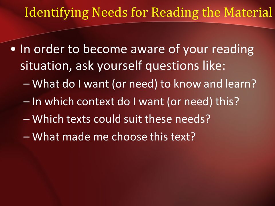 Identifying Needs for Reading the Material In order to become aware of your reading situation, ask yourself questions like: –What do I want (or need) to know and learn.