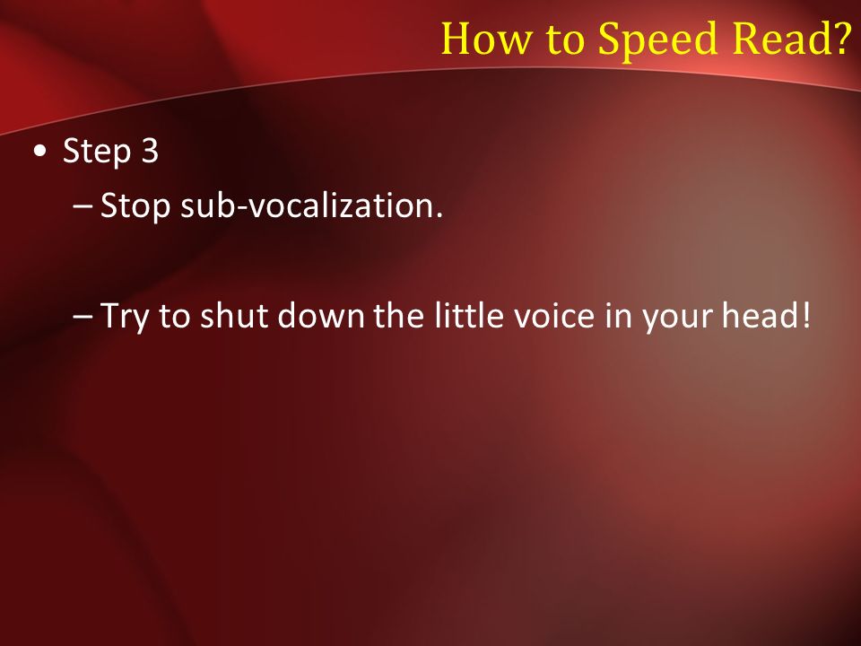 How to Speed Read Step 3 –Stop sub-vocalization. –Try to shut down the little voice in your head!