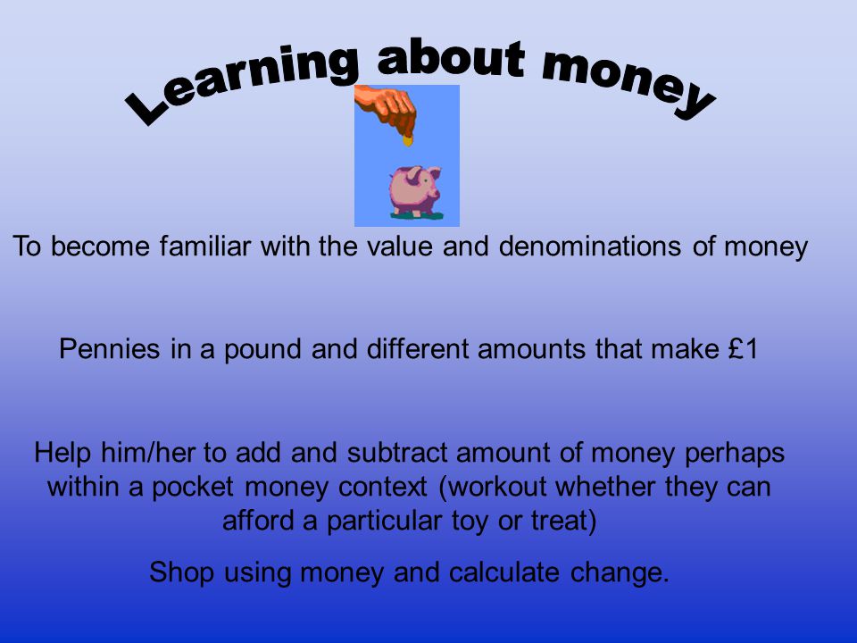 To become familiar with the value and denominations of money Pennies in a pound and different amounts that make £1 Help him/her to add and subtract amount of money perhaps within a pocket money context (workout whether they can afford a particular toy or treat) Shop using money and calculate change.