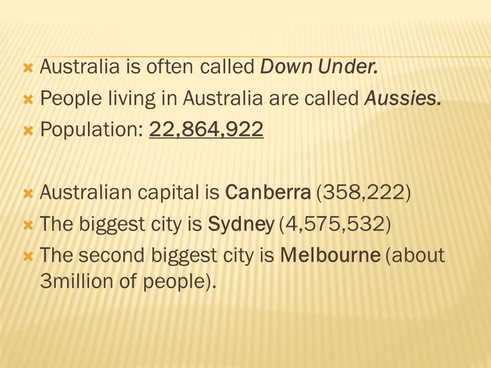  Australia is often called Down Under.  People living in Australia are called Aussies.