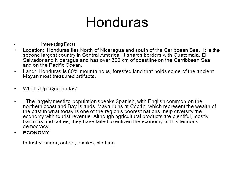 Honduras Interesting Facts Location: Honduras lies North of Nicaragua and south of the Caribbean Sea.