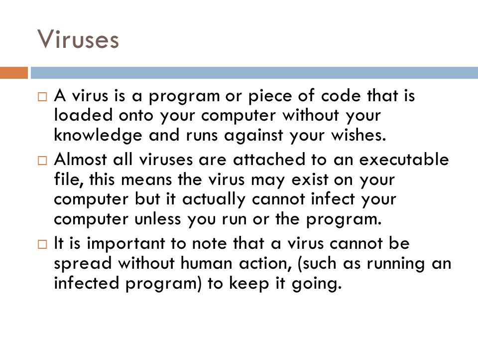 Viruses  A virus is a program or piece of code that is loaded onto your computer without your knowledge and runs against your wishes.