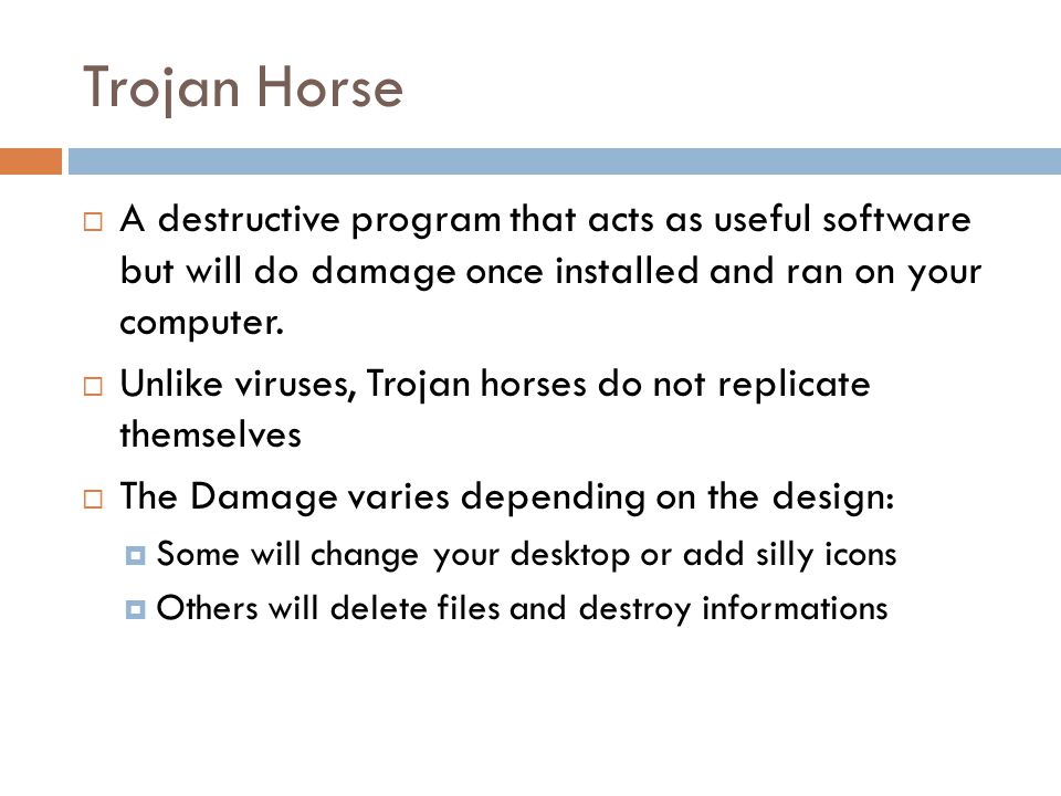 Trojan Horse  A destructive program that acts as useful software but will do damage once installed and ran on your computer.