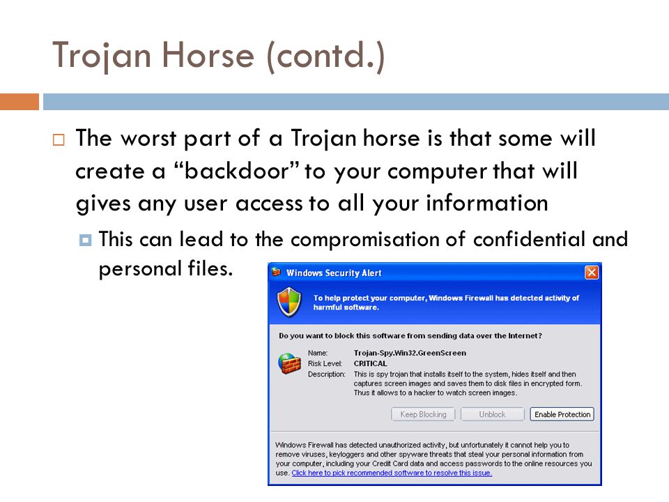 Trojan Horse (contd.)  The worst part of a Trojan horse is that some will create a backdoor to your computer that will gives any user access to all your information  This can lead to the compromisation of confidential and personal files.