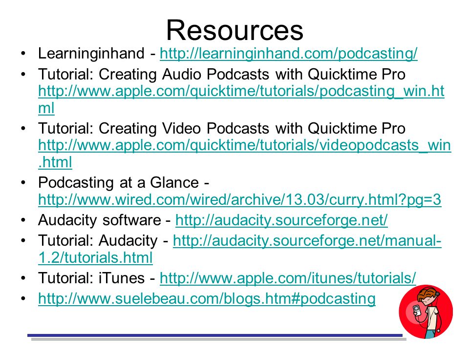 Resources Learninginhand -   Tutorial: Creating Audio Podcasts with Quicktime Pro   ml   ml Tutorial: Creating Video Podcasts with Quicktime Pro     Podcasting at a Glance -   pg=3   pg=3 Audacity software -   Tutorial: Audacity /tutorials.htmlhttp://audacity.sourceforge.net/manual- 1.2/tutorials.html Tutorial: iTunes -