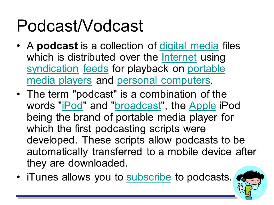 Podcast/Vodcast A podcast is a collection of digital media files which is distributed over the Internet using syndication feeds for playback on portable media players and personal computers.digital mediaInternet syndicationfeedsportable media playerspersonal computers The term podcast is a combination of the words iPod and broadcast , the Apple iPod being the brand of portable media player for which the first podcasting scripts were developed.
