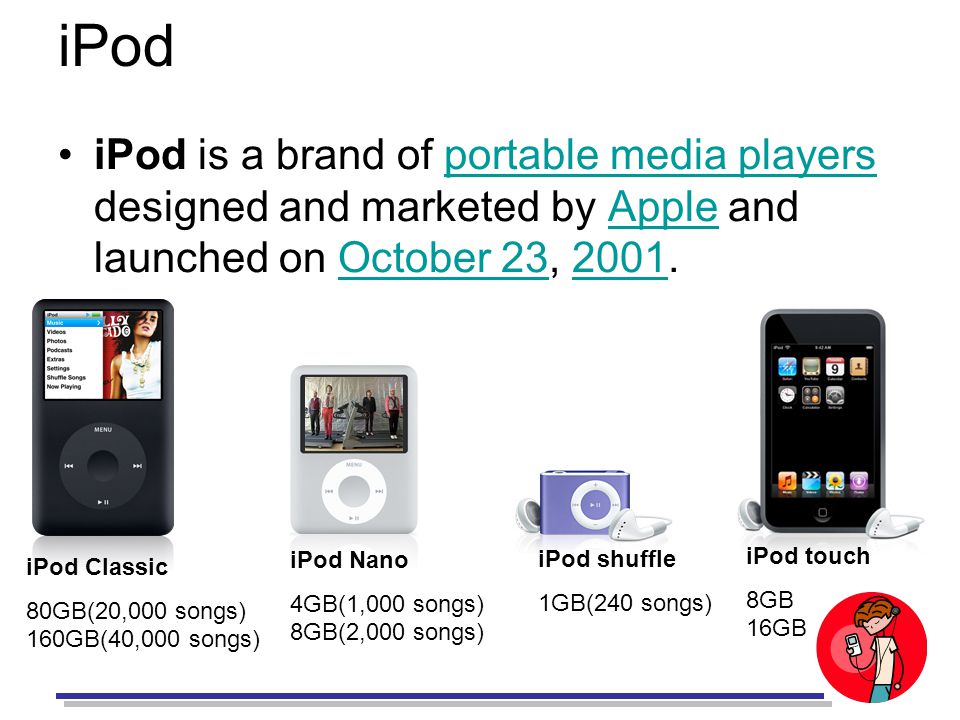 iPod iPod is a brand of portable media players designed and marketed by Apple and launched on October 23, 2001.portable media playersAppleOctober iPod Classic 80GB(20,000 songs) 160GB(40,000 songs) iPod Nano 4GB(1,000 songs) 8GB(2,000 songs) iPod shuffle 1GB(240 songs) iPod touch 8GB 16GB