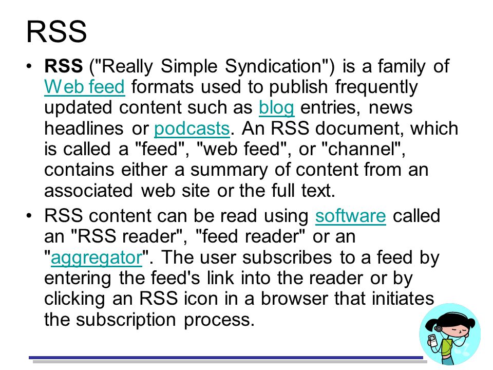 RSS RSS ( Really Simple Syndication ) is a family of Web feed formats used to publish frequently updated content such as blog entries, news headlines or podcasts.