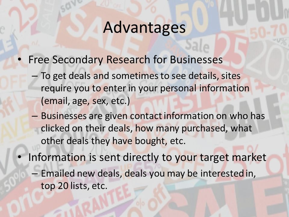 Advantages Free Secondary Research for Businesses – To get deals and sometimes to see details, sites require you to enter in your personal information ( , age, sex, etc.) – Businesses are given contact information on who has clicked on their deals, how many purchased, what other deals they have bought, etc.