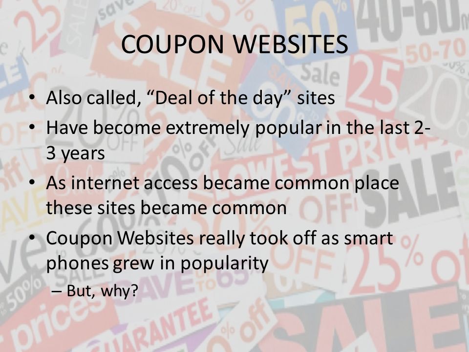 Also called, Deal of the day sites Have become extremely popular in the last 2- 3 years As internet access became common place these sites became common Coupon Websites really took off as smart phones grew in popularity – But, why