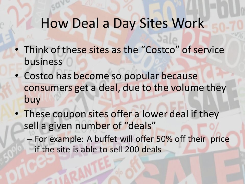 How Deal a Day Sites Work Think of these sites as the Costco of service business Costco has become so popular because consumers get a deal, due to the volume they buy These coupon sites offer a lower deal if they sell a given number of deals – For example: A buffet will offer 50% off their price if the site is able to sell 200 deals