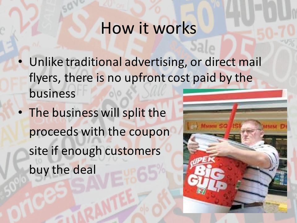 How it works Unlike traditional advertising, or direct mail flyers, there is no upfront cost paid by the business The business will split the proceeds with the coupon site if enough customers buy the deal