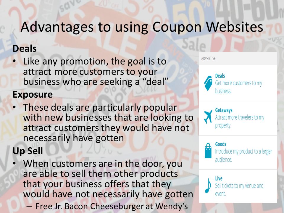 Advantages to using Coupon Websites Deals Like any promotion, the goal is to attract more customers to your business who are seeking a deal Exposure These deals are particularly popular with new businesses that are looking to attract customers they would have not necessarily have gotten Up Sell When customers are in the door, you are able to sell them other products that your business offers that they would have not necessarily have gotten – Free Jr.
