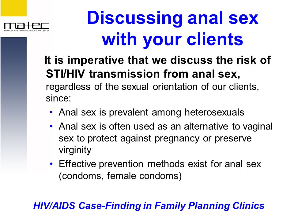 HIV/AIDS Case-Finding in Family Planning Clinics Discussing anal sex with your clients It is imperative that we discuss the risk of STI/HIV transmission from anal sex, regardless of the sexual orientation of our clients, since: Anal sex is prevalent among heterosexuals Anal sex is often used as an alternative to vaginal sex to protect against pregnancy or preserve virginity Effective prevention methods exist for anal sex (condoms, female condoms)