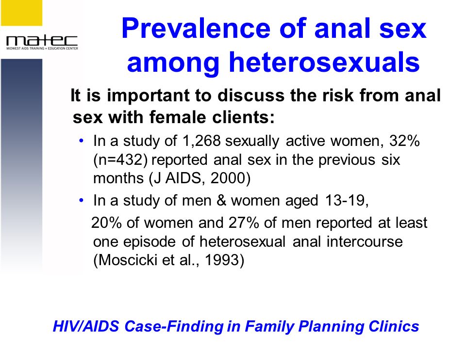 HIV/AIDS Case-Finding in Family Planning Clinics Prevalence of anal sex among heterosexuals It is important to discuss the risk from anal sex with female clients: In a study of 1,268 sexually active women, 32% (n=432) reported anal sex in the previous six months (J AIDS, 2000) In a study of men & women aged 13-19, 20% of women and 27% of men reported at least one episode of heterosexual anal intercourse (Moscicki et al., 1993)