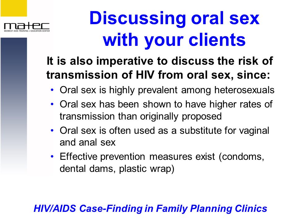 HIV/AIDS Case-Finding in Family Planning Clinics Discussing oral sex with your clients It is also imperative to discuss the risk of transmission of HIV from oral sex, since: Oral sex is highly prevalent among heterosexuals Oral sex has been shown to have higher rates of transmission than originally proposed Oral sex is often used as a substitute for vaginal and anal sex Effective prevention measures exist (condoms, dental dams, plastic wrap)