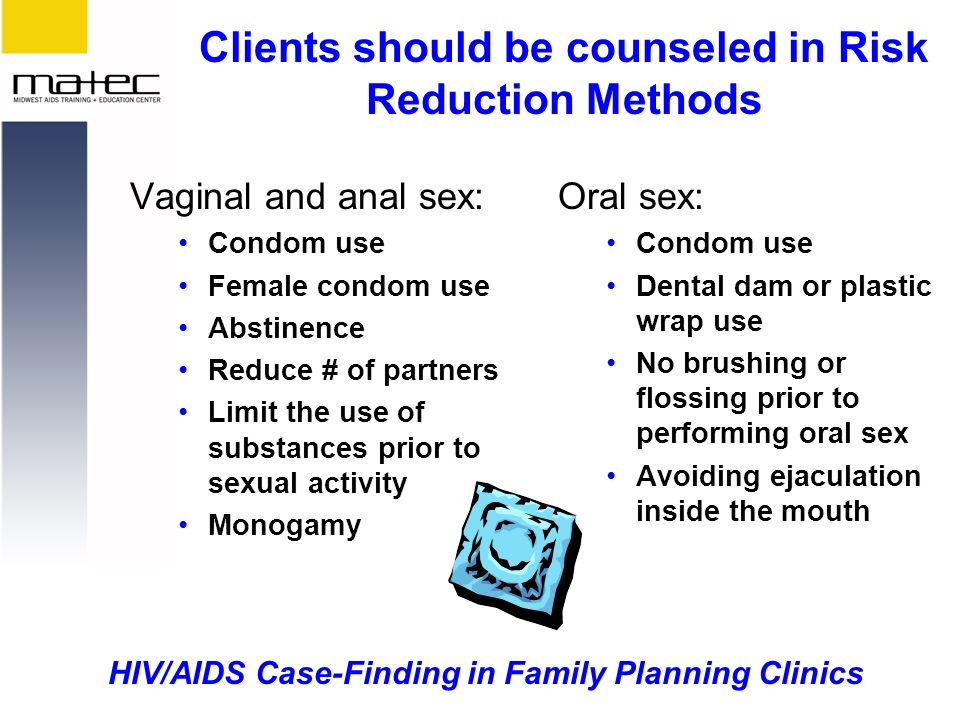 HIV/AIDS Case-Finding in Family Planning Clinics Clients should be counseled in Risk Reduction Methods Vaginal and anal sex: Condom use Female condom use Abstinence Reduce # of partners Limit the use of substances prior to sexual activity Monogamy Oral sex: Condom use Dental dam or plastic wrap use No brushing or flossing prior to performing oral sex Avoiding ejaculation inside the mouth