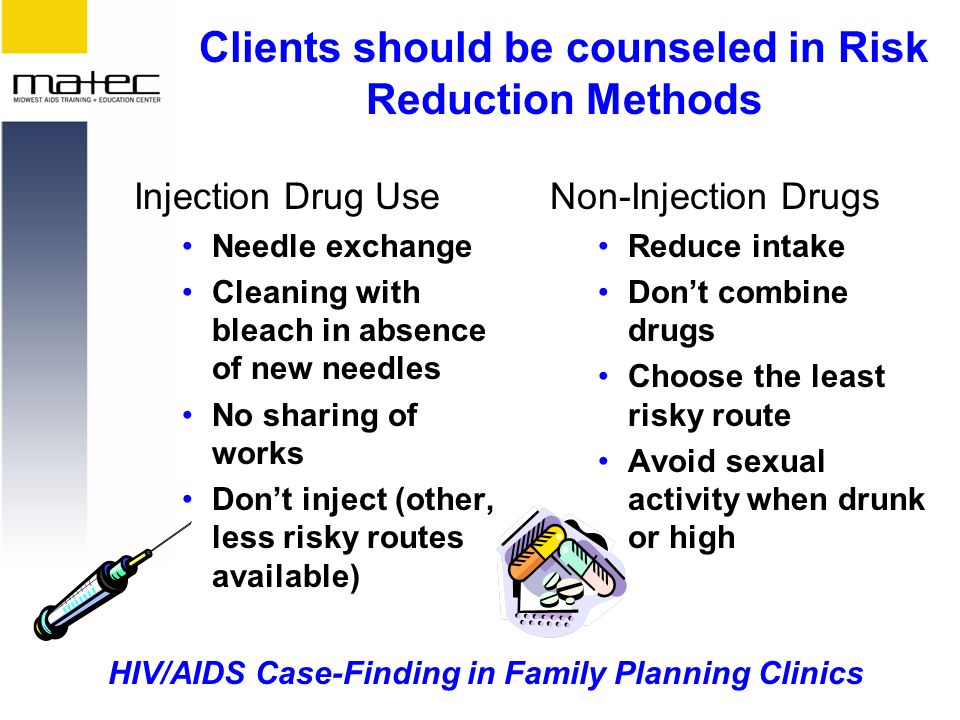 HIV/AIDS Case-Finding in Family Planning Clinics Clients should be counseled in Risk Reduction Methods Injection Drug Use Needle exchange Cleaning with bleach in absence of new needles No sharing of works Don’t inject (other, less risky routes available) Non-Injection Drugs Reduce intake Don’t combine drugs Choose the least risky route Avoid sexual activity when drunk or high