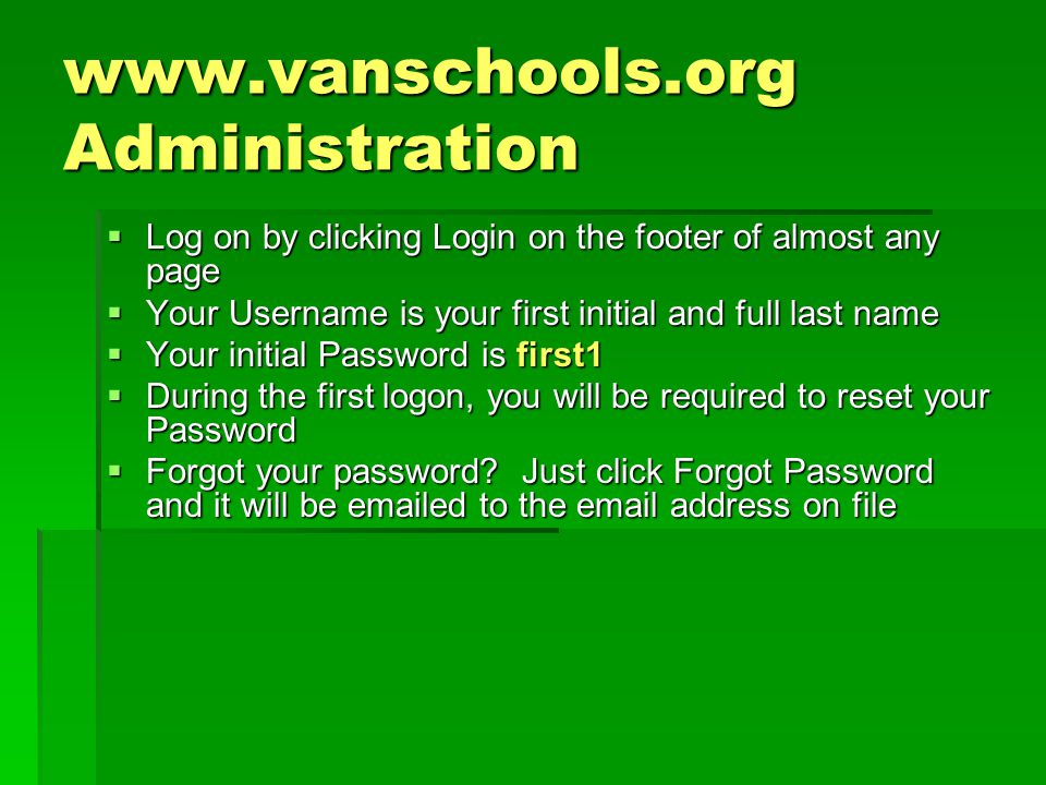 Administration  Log on by clicking Login on the footer of almost any page  Your Username is your first initial and full last name  Your initial Password is first1  During the first logon, you will be required to reset your Password  Forgot your password.