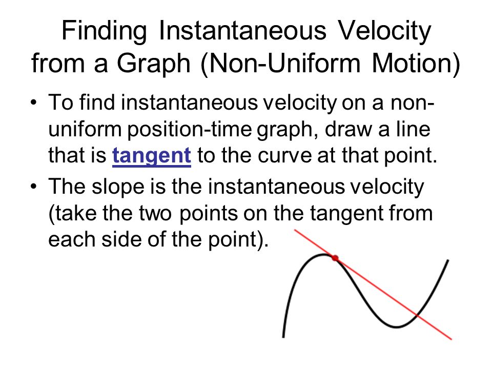 Finding Instantaneous Velocity from a Graph (Non-Uniform Motion) To find instantaneous velocity on a non- uniform position-time graph, draw a line that is tangent to the curve at that point.