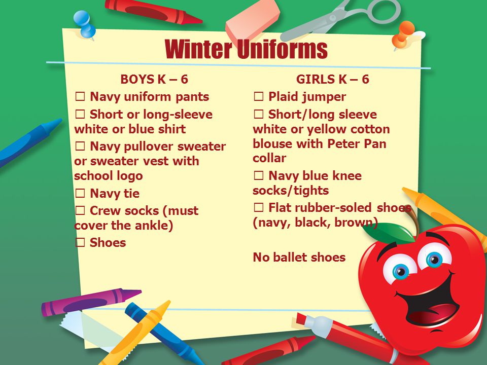 Winter Uniforms BOYS K – 6  Navy uniform pants  Short or long-sleeve white or blue shirt  Navy pullover sweater or sweater vest with school logo  Navy tie  Crew socks (must cover the ankle)  Shoes GIRLS K – 6  Plaid jumper  Short/long sleeve white or yellow cotton blouse with Peter Pan collar  Navy blue knee socks/tights  Flat rubber-soled shoes (navy, black, brown) No ballet shoes