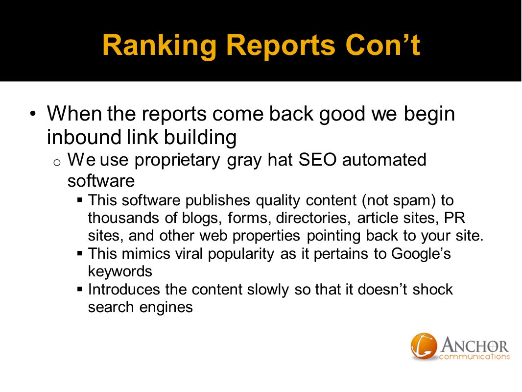 Ranking Reports Con’t When the reports come back good we begin inbound link building o We use proprietary gray hat SEO automated software  This software publishes quality content (not spam) to thousands of blogs, forms, directories, article sites, PR sites, and other web properties pointing back to your site.