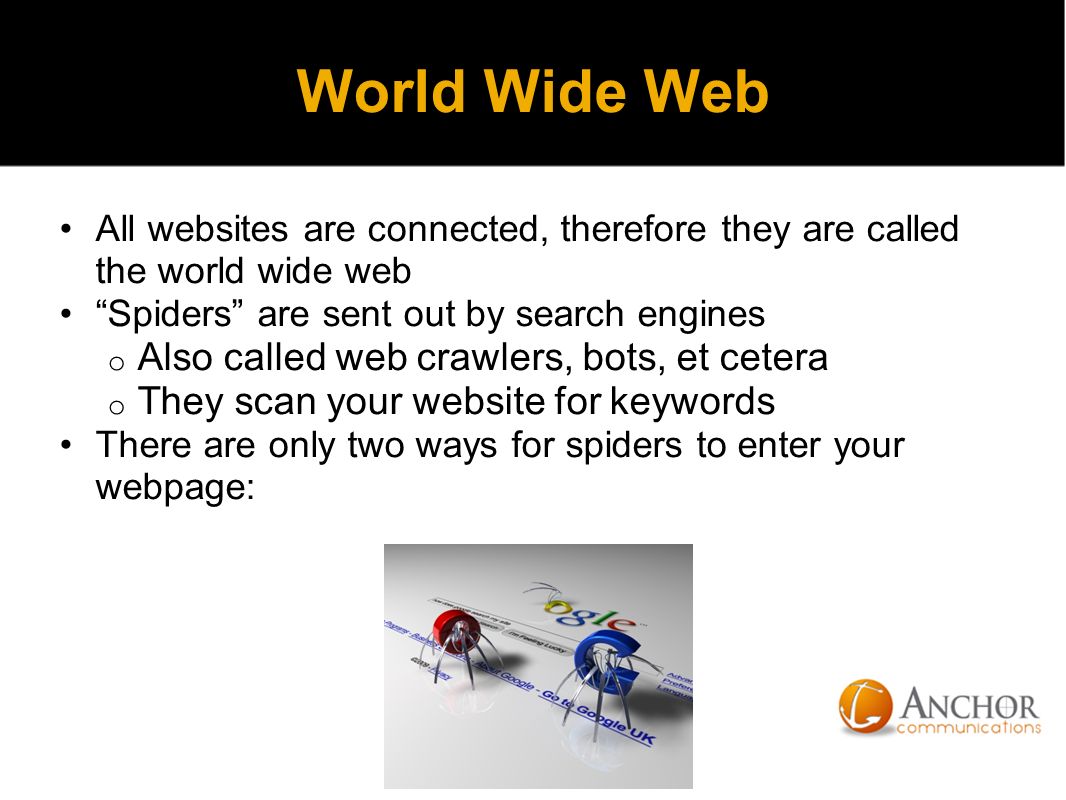 World Wide Web All websites are connected, therefore they are called the world wide web Spiders are sent out by search engines o Also called web crawlers, bots, et cetera o They scan your website for keywords There are only two ways for spiders to enter your webpage:
